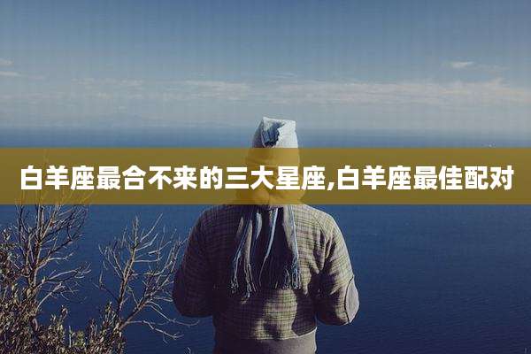 白羊座最合不来的三大星座,白羊座最佳配对