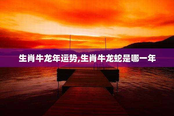 生肖牛龙年运势,生肖牛龙蛇是哪一年