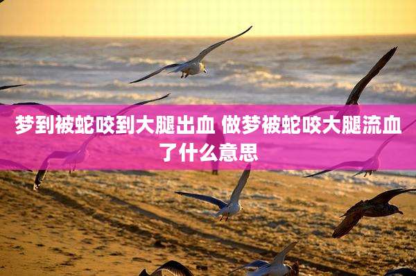 梦到被蛇咬到大腿出血 做梦被蛇咬大腿流血了什么意思