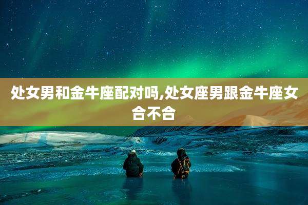 处女男和金牛座配对吗,处女座男跟金牛座女合不合