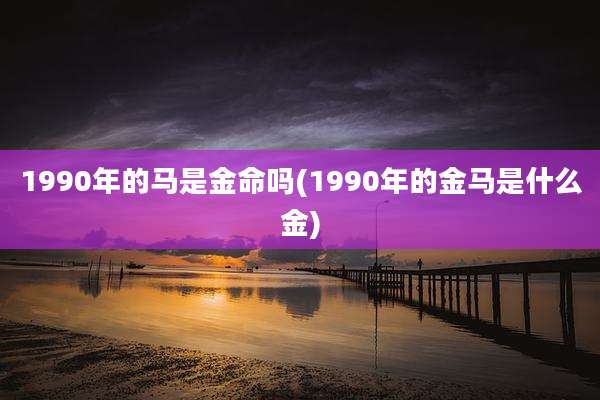 1990年的马是金命吗(1990年的金马是什么金)