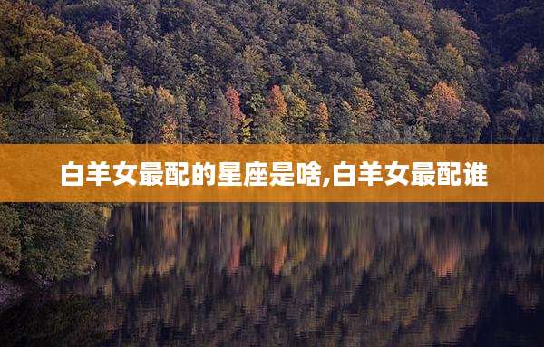 白羊女最配的星座是啥,白羊女最配谁