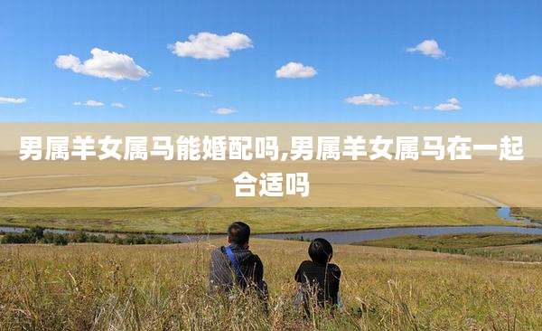 男属羊女属马能婚配吗,男属羊女属马在一起合适吗