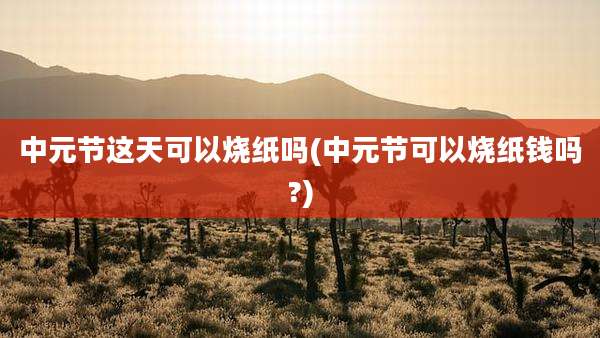 中元节这天可以烧纸吗(中元节可以烧纸钱吗?)