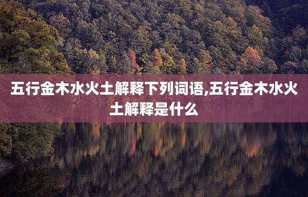 五行金木水火土解释下列词语,五行金木水火土解释是什么