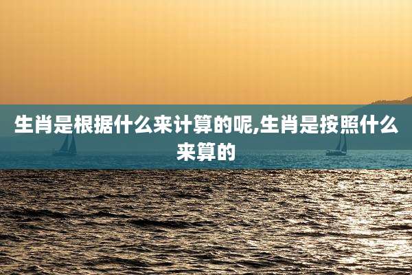 生肖是根据什么来计算的呢,生肖是按照什么来算的
