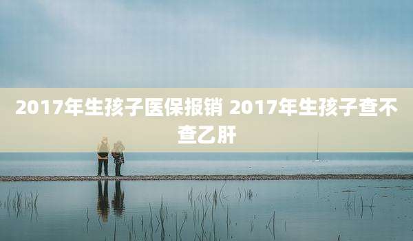 2017年生孩子医保报销 2017年生孩子查不查乙肝