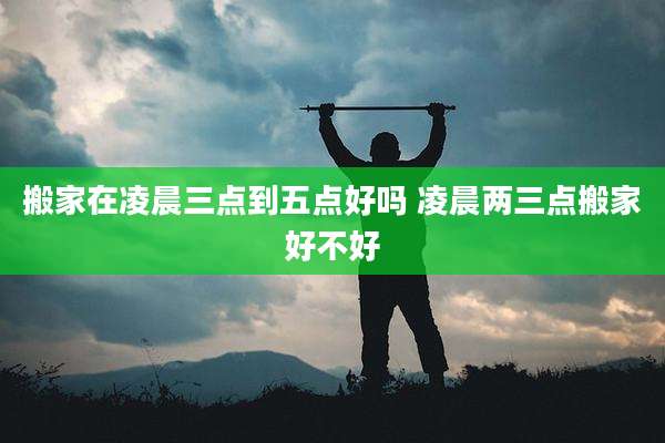 搬家在凌晨三点到五点好吗 凌晨两三点搬家好不好