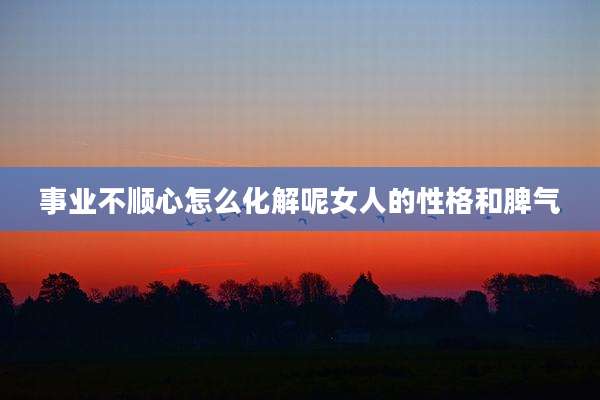 事业不顺心怎么化解呢女人的性格和脾气