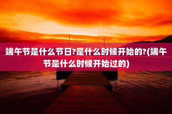 端午节是什么节日?是什么时候开始的?(端午节是什么时候开始过的)