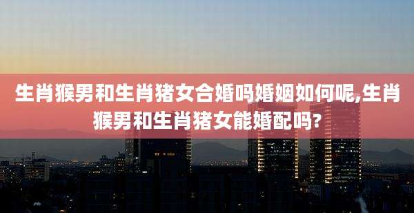 生肖猴男和生肖猪女合婚吗婚姻如何呢,生肖猴男和生肖猪女能婚配吗?