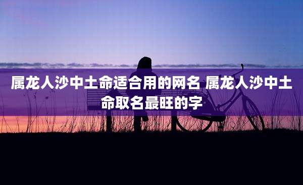 属龙人沙中土命适合用的网名 属龙人沙中土命取名最旺的字