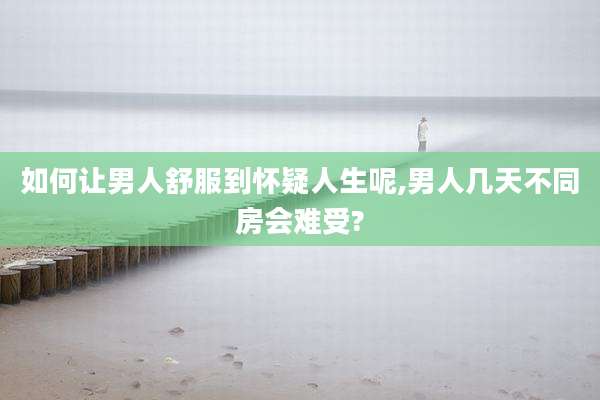 如何让男人舒服到怀疑人生呢,男人几天不同房会难受?