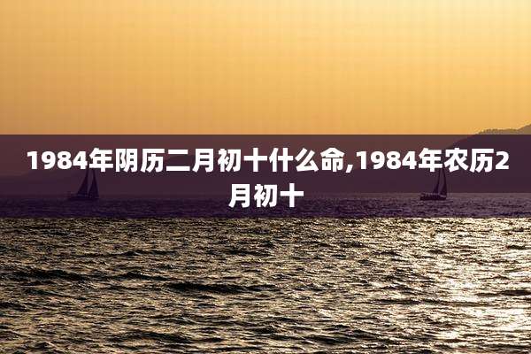 1984年阴历二月初十什么命,1984年农历2月初十