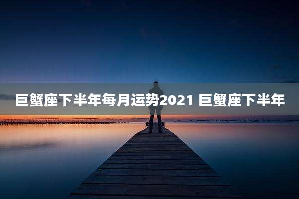 巨蟹座下半年每月运势2021 巨蟹座下半年