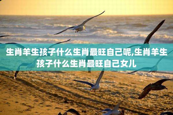 生肖羊生孩子什么生肖最旺自己呢,生肖羊生孩子什么生肖最旺自己女儿