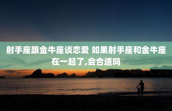 射手座跟金牛座谈恋爱 如果射手座和金牛座在一起了,会合适吗