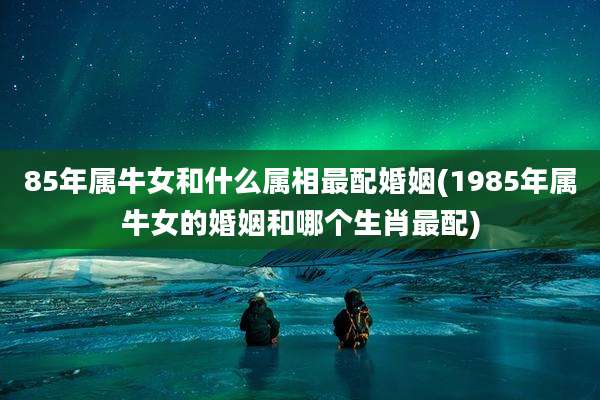 85年属牛女和什么属相最配婚姻(1985年属牛女的婚姻和哪个生肖最配)