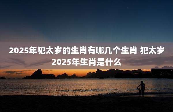 2025年犯太岁的生肖有哪几个生肖 犯太岁2025年生肖是什么