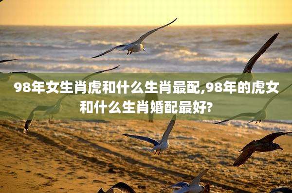98年女生肖虎和什么生肖最配,98年的虎女和什么生肖婚配最好?