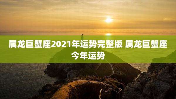 属龙巨蟹座2021年运势完整版 属龙巨蟹座今年运势