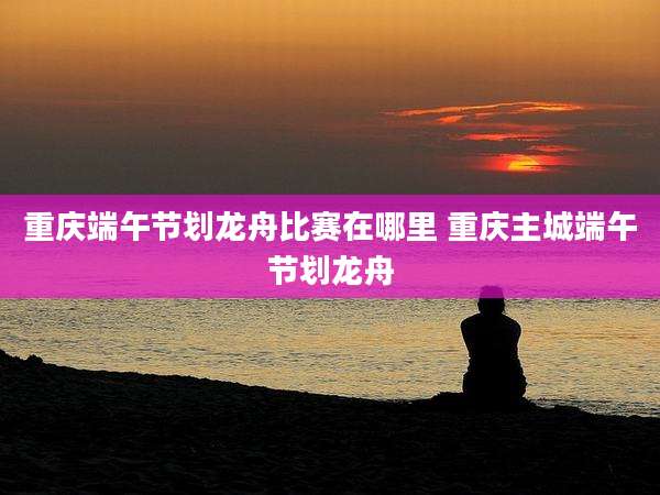 重庆端午节划龙舟比赛在哪里 重庆主城端午节划龙舟