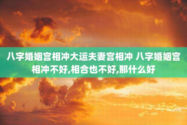 八字婚姻宫相冲大运夫妻宫相冲 八字婚姻宫相冲不好,相合也不好,那什么好
