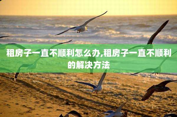 租房子一直不顺利怎么办,租房子一直不顺利的解决方法