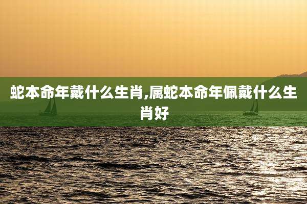 蛇本命年戴什么生肖,属蛇本命年佩戴什么生肖好