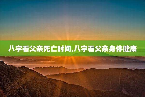 八字看父亲死亡时间,八字看父亲身体健康