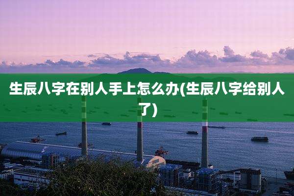 生辰八字在别人手上怎么办(生辰八字给别人了)
