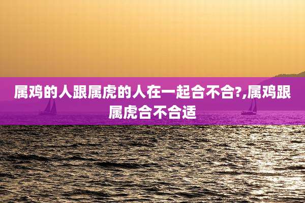属鸡的人跟属虎的人在一起合不合?,属鸡跟属虎合不合适