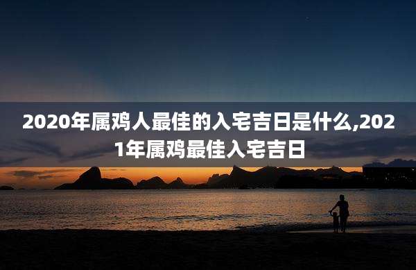 2020年属鸡人最佳的入宅吉日是什么,2021年属鸡最佳入宅吉日