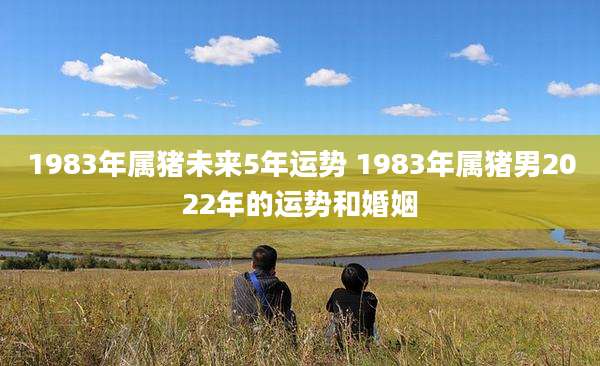 1983年属猪未来5年运势 1983年属猪男2022年的运势和婚姻