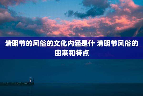 清明节的风俗的文化内涵是什 清明节风俗的由来和特点