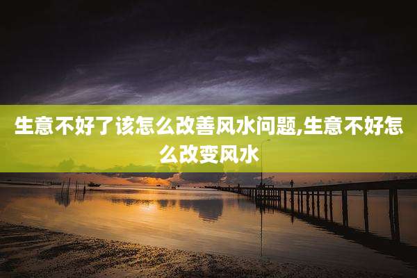 生意不好了该怎么改善风水问题,生意不好怎么改变风水