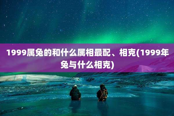 1999属兔的和什么属相最配、相克(1999年兔与什么相克)