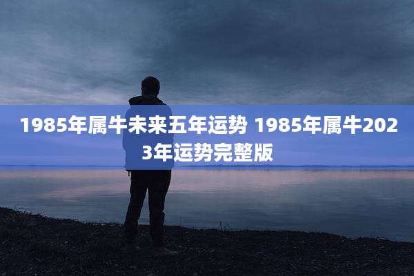 1985年属牛未来五年运势 1985年属牛2023年运势完整版