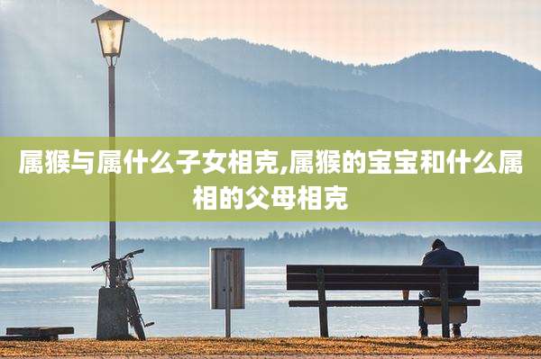 属猴与属什么子女相克,属猴的宝宝和什么属相的父母相克