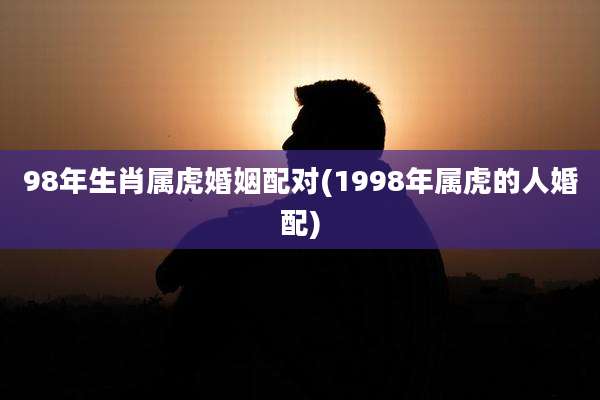 98年生肖属虎婚姻配对(1998年属虎的人婚配)