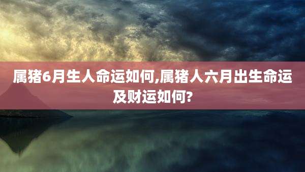 属猪6月生人命运如何,属猪人六月出生命运及财运如何?