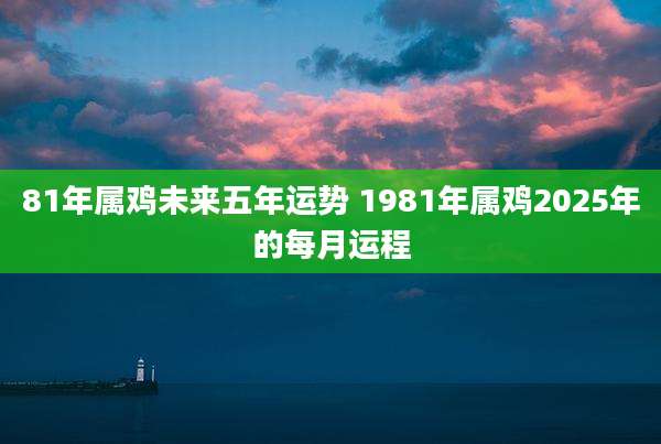 81年属鸡未来五年运势 1981年属鸡2025年的每月运程