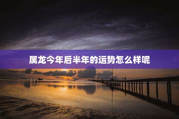 属龙今年后半年的运势怎么样呢