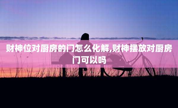 财神位对厨房的门怎么化解,财神摆放对厨房门可以吗