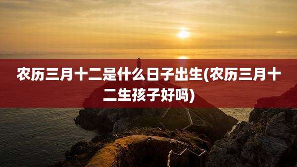 农历三月十二是什么日子出生(农历三月十二生孩子好吗)