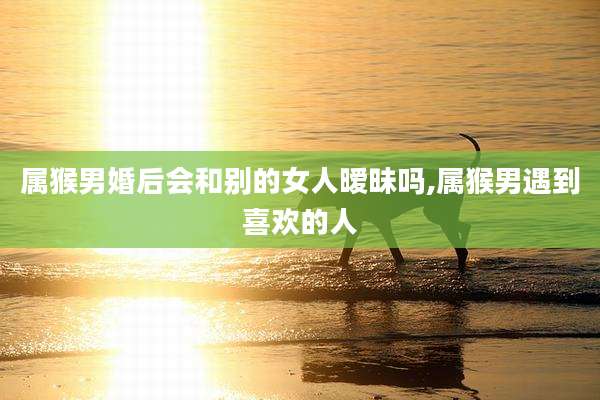 属猴男婚后会和别的女人暧昧吗,属猴男遇到喜欢的人