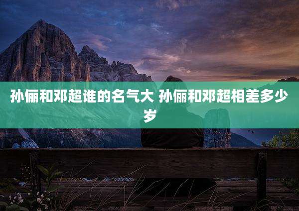 孙俪和邓超谁的名气大 孙俪和邓超相差多少岁