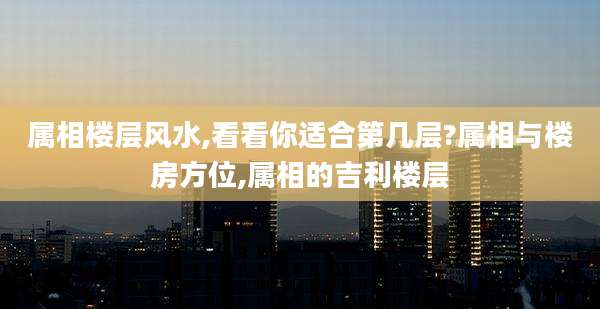 属相楼层风水,看看你适合第几层?属相与楼房方位,属相的吉利楼层