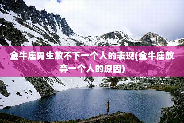 金牛座男生放不下一个人的表现(金牛座放弃一个人的原因)