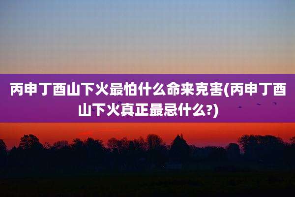丙申丁酉山下火最怕什么命来克害(丙申丁酉山下火真正最忌什么?)